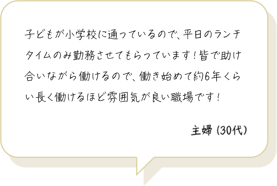 子どもが小学校に通っているので、平日のランチタイムのみ勤務させてもらっています！皆で助け合いながら働けるので、働き始めて約6年くらい長く働けるほど雰囲気が良い職場です！ 主婦（30代）