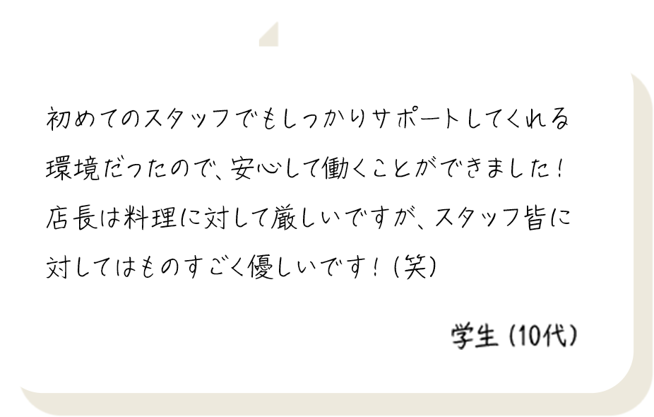 初めてのスタッフでもしっかりサポートしてくれる環境だったので、安心して働くことができました！店長は料理に対して厳しいですが、スタッフ皆に対してはものすごく優しいです！（笑） 学生（10代）