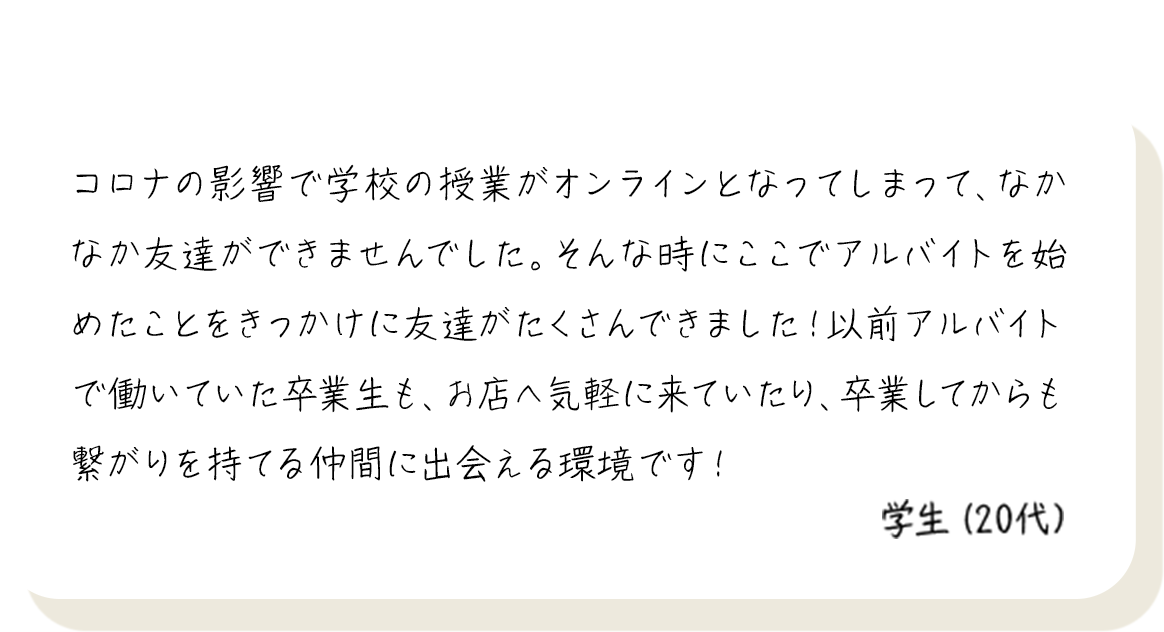 コロナの影響で学校の授業がオンラインとなってしまって、なかなか友達ができませんでした。そんな時にここでアルバイトを始めたことをきっかけに友達がたくさんできました！以前アルバイトで働いていた卒業生も、お店へ気軽に来ていたり、卒業してからも繋がりを持てる仲間に出会える環境です！ 学生（20代）
