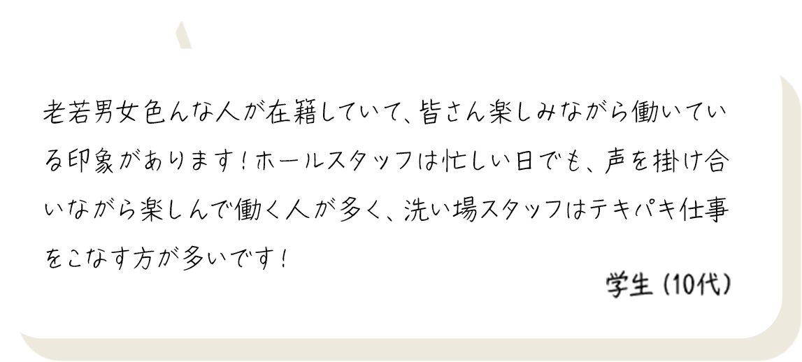 老若男女色んな人が在籍していて、皆さん楽しみながら働いている印象があります！ホールスタッフは忙しい日でも、声を掛け合いながら楽しんで働く人が多く、洗い場スタッフはテキパキ仕事をこなす方が多いです！ 学生（10代）